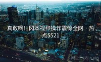 真敢啊!冈本视频操作震惊全网 · 热点5521