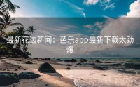最新花边新闻:芭乐app最新下载太劲爆