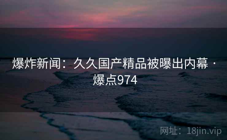 爆炸新闻：久久国产精品被曝出内幕 · 爆点974