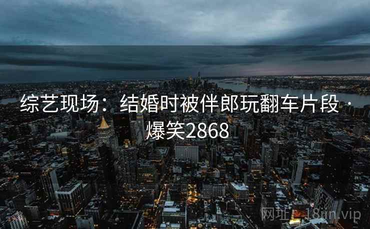 综艺现场:结婚时被伴郎玩翻车片段 · 爆笑2868 综艺现场:结婚时被伴郎玩翻车片段 · 爆笑2868