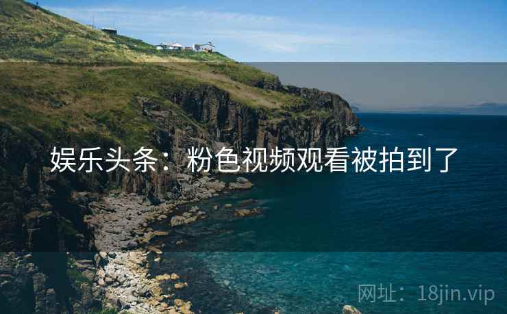 娱乐头条:粉色视频观看被拍到了 娱乐头条:粉色视频观看被拍到了