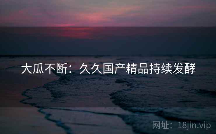 大瓜不断:久久国产精品持续发酵 大瓜不断:久久国产精品持续发酵