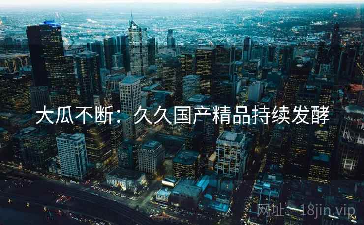 大瓜不断:久久国产精品持续发酵 大瓜不断:久久国产精品持续发酵