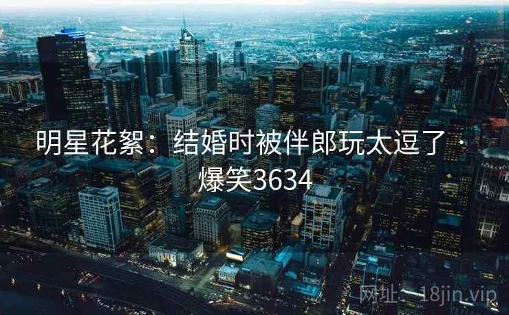 明星花絮：结婚时被伴郎玩太逗了 · 爆笑3634