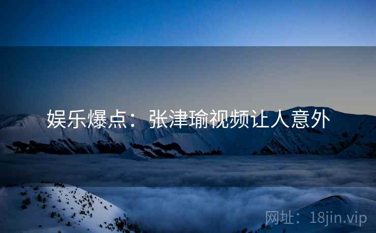 娱乐爆点:张津瑜视频让人意外 娱乐爆点:张津瑜视频让人意外