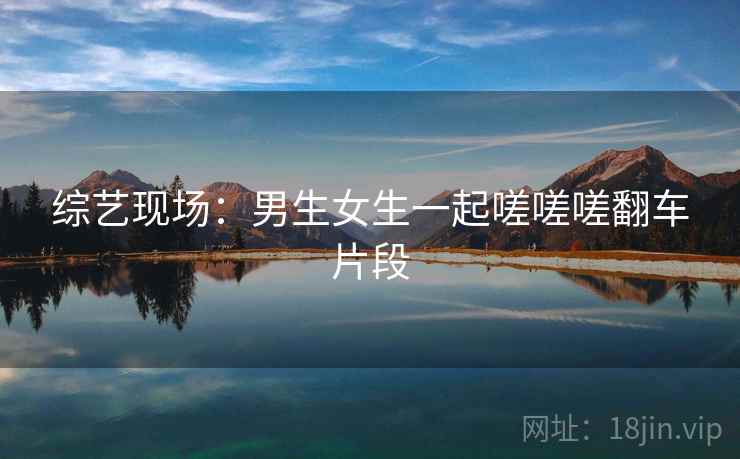 综艺现场:男生女生一起嗟嗟嗟翻车片段 综艺现场:男生女生一起嗟嗟嗟翻车片段