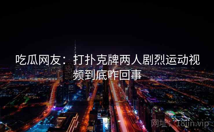 吃瓜网友:打扑克牌两人剧烈运动视频到底咋回事 吃瓜网友:打扑克牌两人剧烈运动视频到底咋回事
