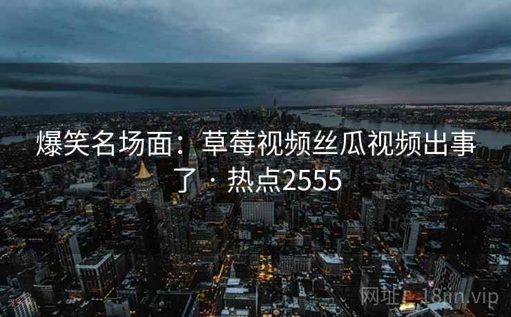 爆笑名场面:草莓视频丝瓜视频出事了 · 热点2555 爆笑名场面:草莓视频丝瓜视频出事了 · 热点2555
