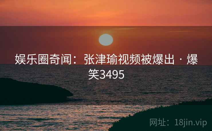 娱乐圈奇闻:张津瑜视频被爆出 · 爆笑3495 娱乐圈奇闻:张津瑜视频被爆出 · 爆笑3495
