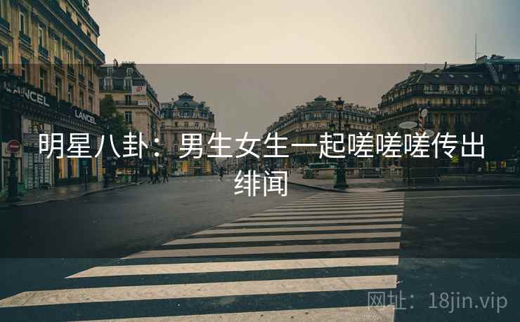 明星八卦:男生女生一起嗟嗟嗟传出绯闻 明星八卦:男生女生一起嗟嗟嗟传出绯闻