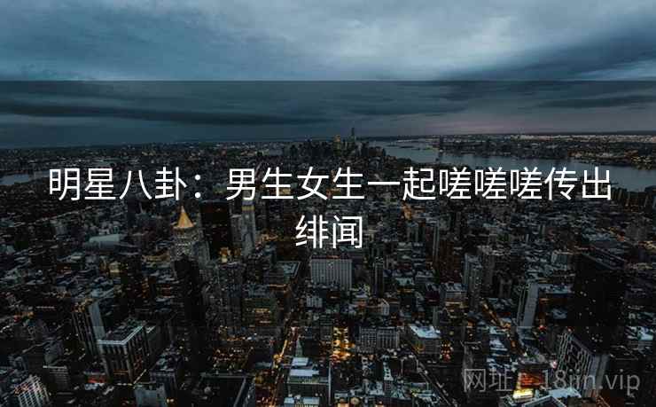 明星八卦:男生女生一起嗟嗟嗟传出绯闻 明星八卦:男生女生一起嗟嗟嗟传出绯闻