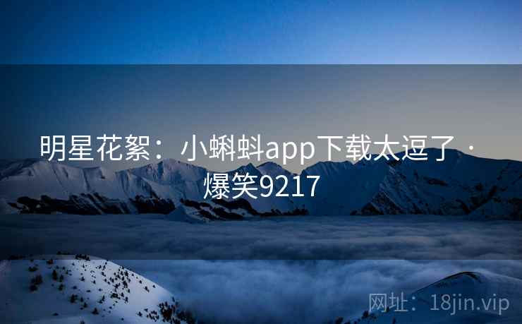 明星花絮:小蝌蚪app下载太逗了 · 爆笑9217 明星花絮:小蝌蚪app下载太逗了 · 爆笑9217