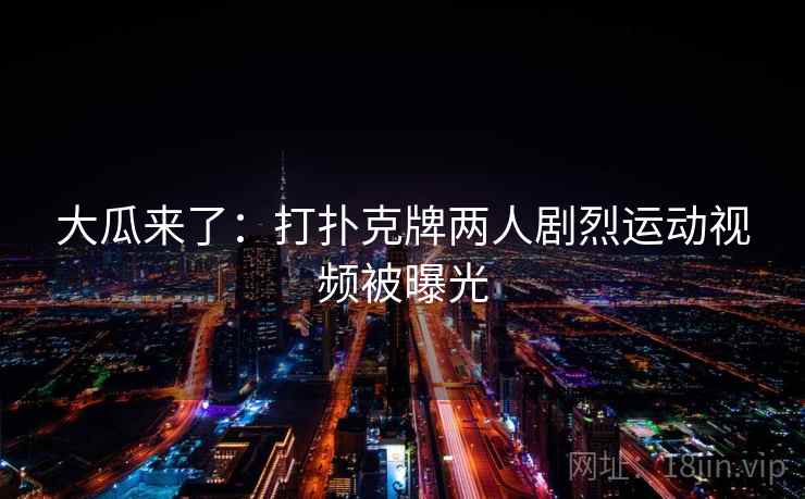 大瓜来了:打扑克牌两人剧烈运动视频被曝光 大瓜来了:打扑克牌两人剧烈运动视频被曝光