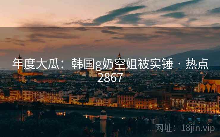 年度大瓜:韩国g奶空姐被实锤 · 热点2867 年度大瓜:韩国g奶空姐被实锤 · 热点2867