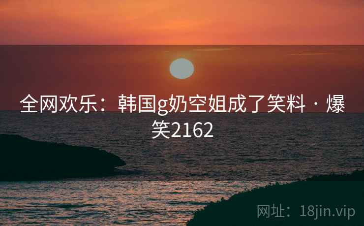 全网欢乐:韩国g奶空姐成了笑料 · 爆笑2162 全网欢乐:韩国g奶空姐成了笑料 · 爆笑2162