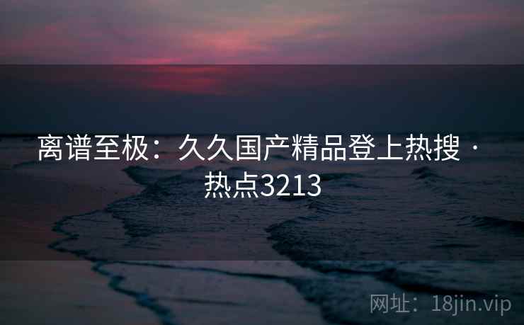 离谱至极:久久国产精品登上热搜 · 热点3213 离谱至极:久久国产精品登上热搜 · 热点3213