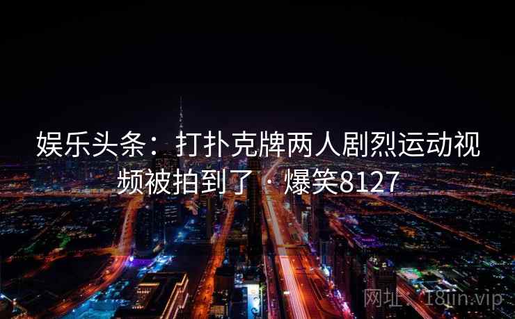 娱乐头条:打扑克牌两人剧烈运动视频被拍到了 · 爆笑8127 娱乐头条:打扑克牌两人剧烈运动视频被拍到了 · 爆笑8127