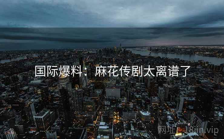 国际爆料:麻花传剧太离谱了 国际爆料:麻花传剧太离谱了