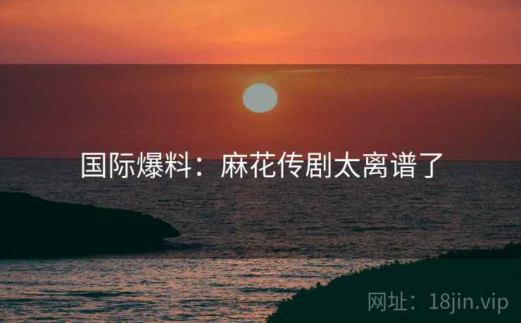 国际爆料:麻花传剧太离谱了 国际爆料:麻花传剧太离谱了