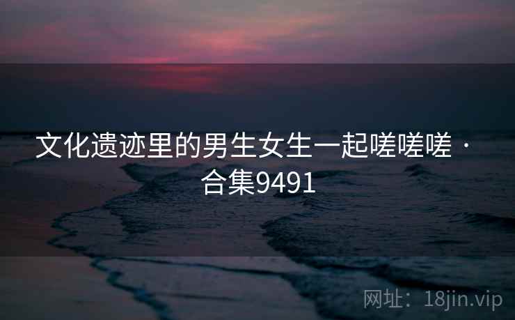 文化遗迹里的男生女生一起嗟嗟嗟 · 合集9491 文化遗迹里的男生女生一起嗟嗟嗟 · 合集9491