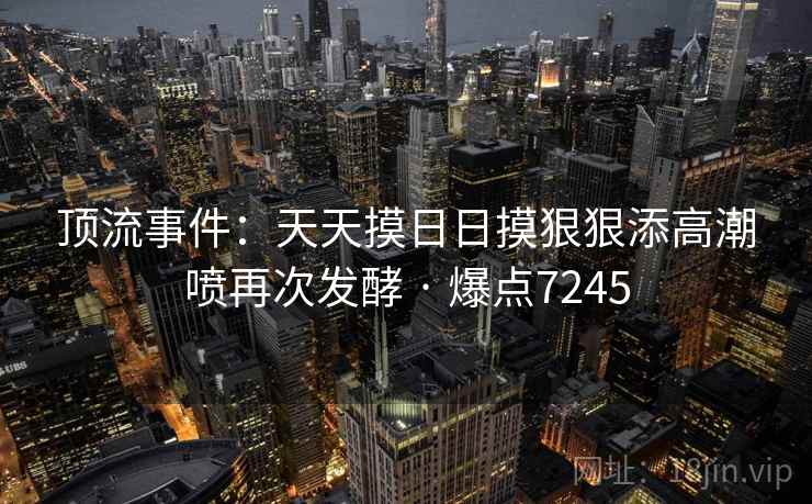 顶流事件:天天摸日日摸狠狠添高潮喷再次发酵 · 爆点7245 顶流事件:天天摸日日摸狠狠添高潮喷再次发酵 · 爆点7245
