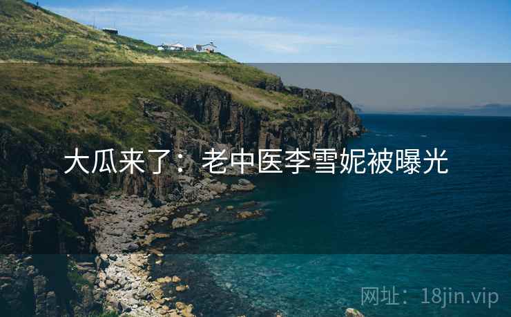 大瓜来了:老中医李雪妮被曝光 大瓜来了:老中医李雪妮被曝光
