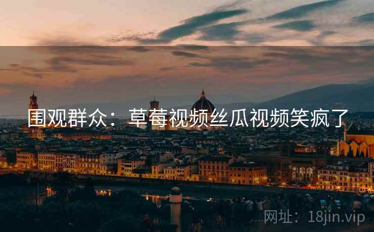 围观群众:草莓视频丝瓜视频笑疯了 围观群众:草莓视频丝瓜视频笑疯了