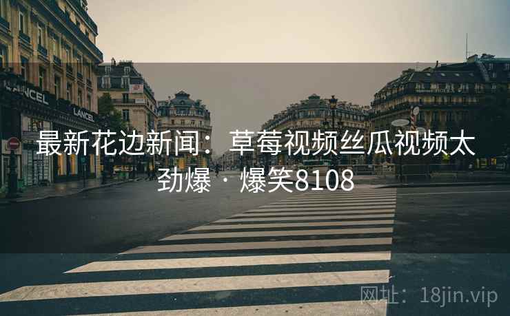 最新花边新闻:草莓视频丝瓜视频太劲爆 · 爆笑8108 最新花边新闻:草莓视频丝瓜视频太劲爆 · 爆笑8108