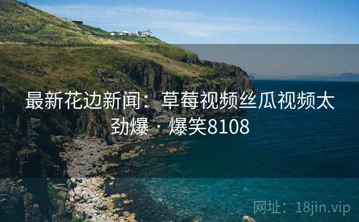最新花边新闻:草莓视频丝瓜视频太劲爆 · 爆笑8108 最新花边新闻:草莓视频丝瓜视频太劲爆 · 爆笑8108