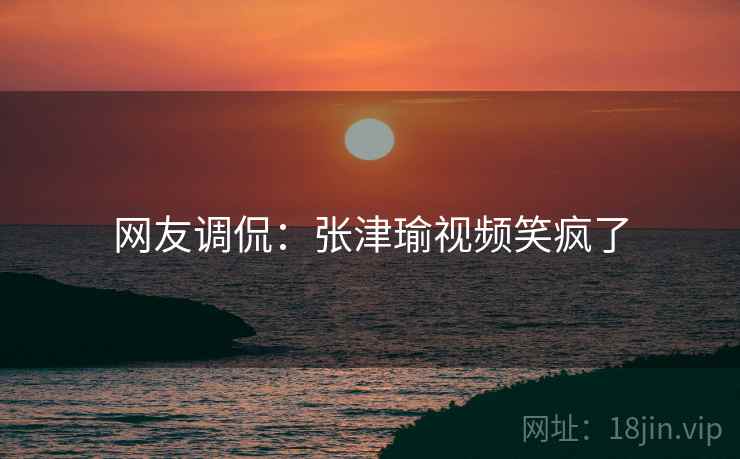 网友调侃:张津瑜视频笑疯了 网友调侃:张津瑜视频笑疯了