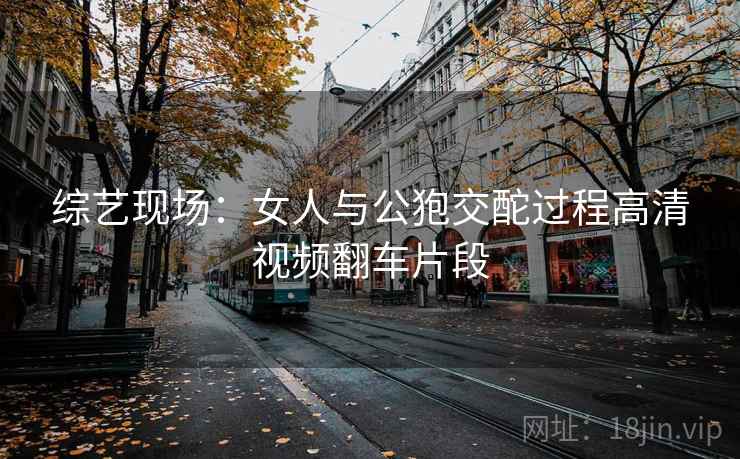 综艺现场:女人与公狍交酡过程高清视频翻车片段 综艺现场:女人与公狍交酡过程高清视频翻车片段