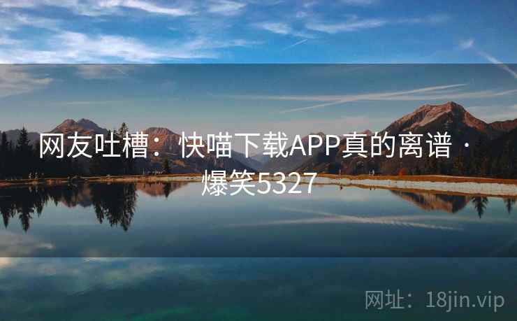 网友吐槽:快喵下载APP真的离谱 · 爆笑5327 网友吐槽:快喵下载APP真的离谱 · 爆笑5327