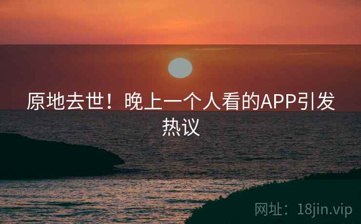 原地去世！晚上一个人看的APP引发热议