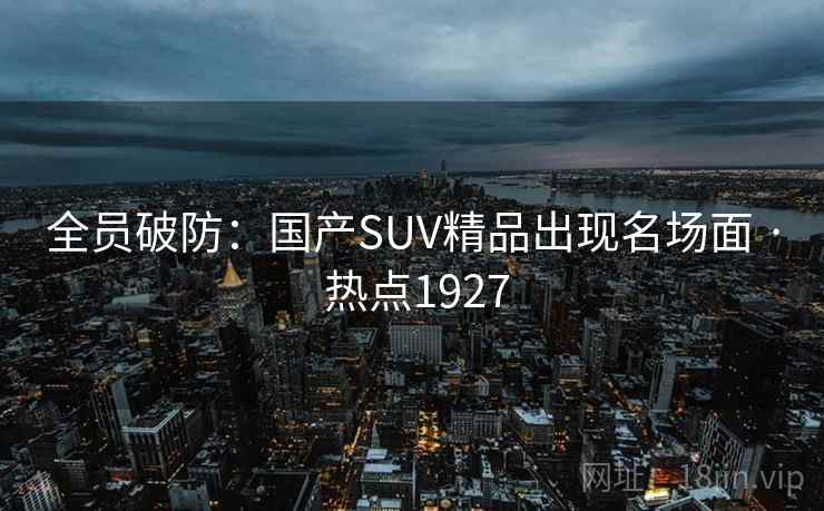 全员破防:国产SUV精品出现名场面 · 热点1927 全员破防:国产SUV精品出现名场面 · 热点1927